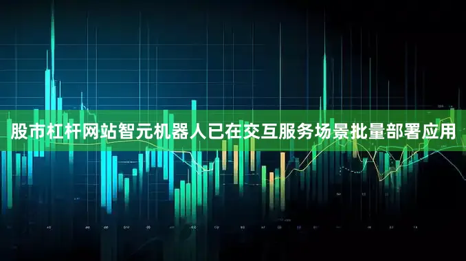 股市杠杆网站智元机器人已在交互服务场景批量部署应用