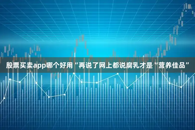 股票买卖app哪个好用“再说了网上都说腐乳才是“营养佳品”
