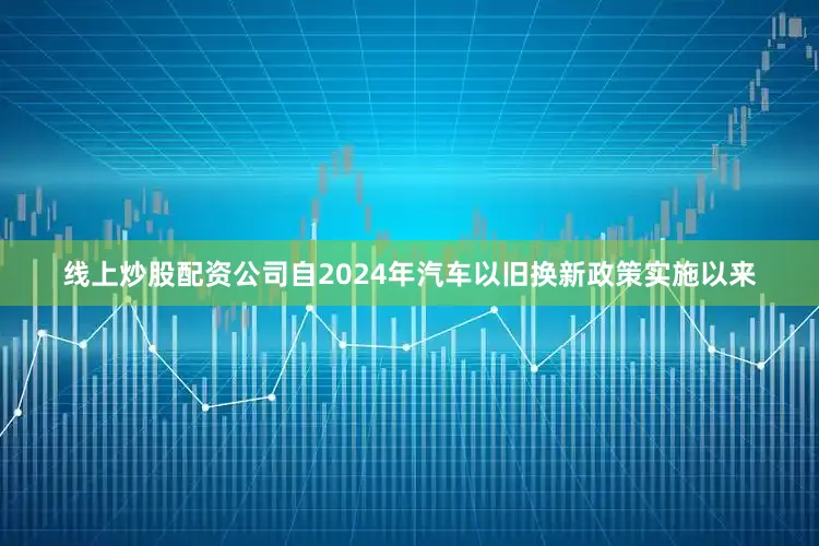 线上炒股配资公司自2024年汽车以旧换新政策实施以来