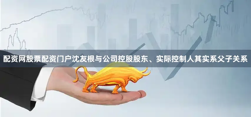 配资网股票配资门户沈友根与公司控股股东、实际控制人其实系父子关系