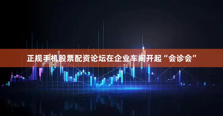 正规手机股票配资论坛在企业车间开起“会诊会”