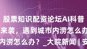 股票知识配资论坛AI科普 | 汛期暴雨来袭，遇到城市内涝怎么办？_大皖新闻 | 安徽网