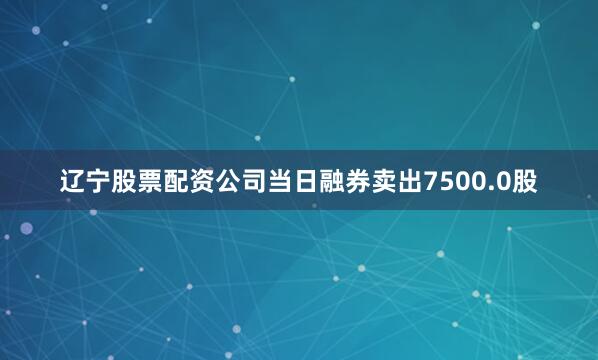辽宁股票配资公司当日融券卖出7500.0股
