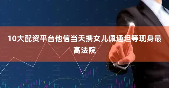 10大配资平台他信当天携女儿佩通坦等现身最高法院