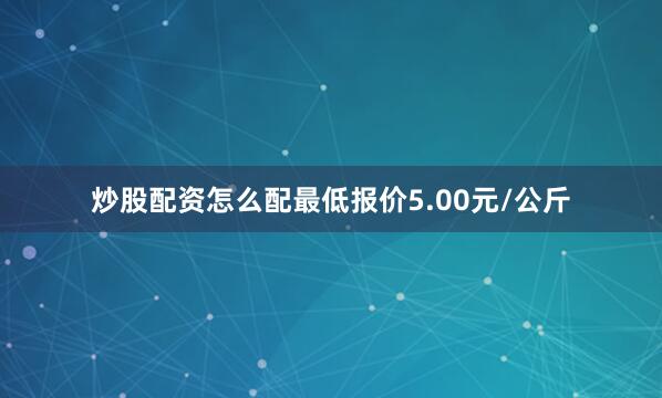 炒股配资怎么配最低报价5.00元/公斤