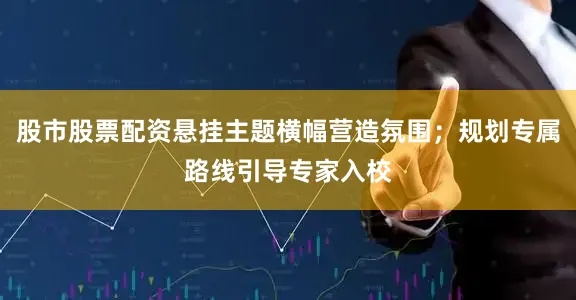 股市股票配资悬挂主题横幅营造氛围；规划专属路线引导专家入校