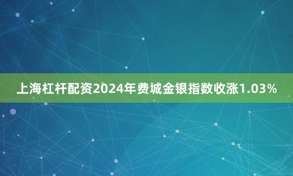 上海杠杆配资2024年　　费城金银指数收涨1.03%