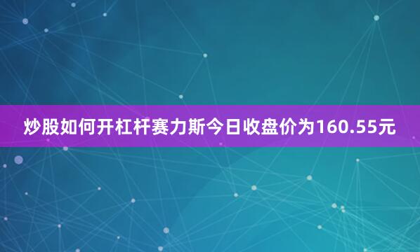 炒股如何开杠杆赛力斯今日收盘价为160.55元