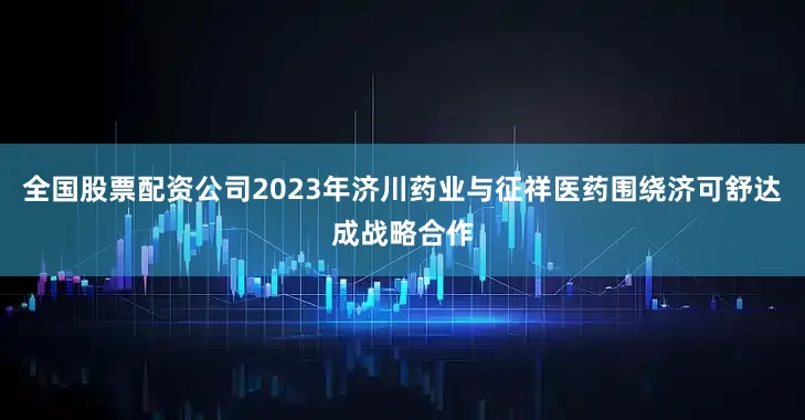 全国股票配资公司2023年济川药业与征祥医药围绕济可舒达成战略合作